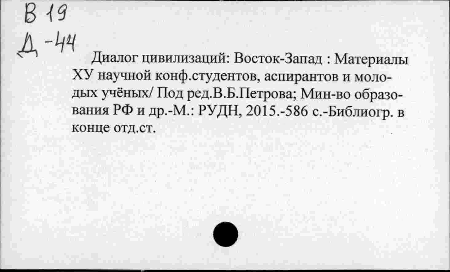 ﻿49
Диалог цивилизаций: Восток-Запад : Материалы ХУ научной конф.студентов, аспирантов и молодых учёных/ Под ред.В.Б.Петрова; Мин-во образования РФ и др.-М.: РУДН, 2015.-586 с.-Библиогр. в конце отд.ст.